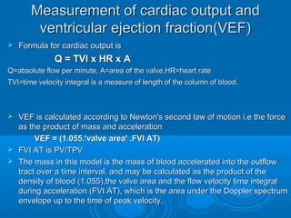 Measurement of cardiac output and
ventricular ejection fraction(VEF)
 Formula for cardiac output is
Q = TVI x HR x A
Q=absolute flow per minute, A=area of the valve,HR=heart rate
TVI=time velocity integral is a measure of length of the column of blood.
 VEF is calculated according to Newton's second law of motion i.e the force
as the product of mass and acceleration
VEF = (1.055.'valve area' .FVI AT)
 FVI AT is PV/TPV
 The mass in this model is the mass of blood accelerated into the outflow
tract over a time interval, and may be calculated as the product of the
density of blood (1.055),the valve area and the flow velocity time integral
during acceleration (FVI AT), which is the area under the Doppler spectrum
envelope up to the time of peak velocity.
 