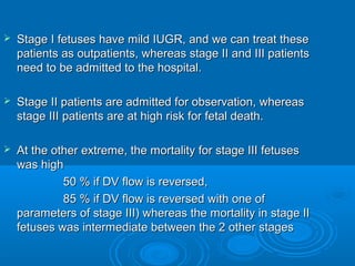  Stage I fetuses have mild IUGR, and we can treat these
patients as outpatients, whereas stage II and III patients
need to be admitted to the hospital.
 Stage II patients are admitted for observation, whereas
stage III patients are at high risk for fetal death.
 At the other extreme, the mortality for stage III fetuses
was high
50 % if DV flow is reversed,
85 % if DV flow is reversed with one of
parameters of stage III) whereas the mortality in stage II
fetuses was intermediate between the 2 other stages
 