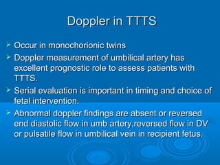 Doppler in TTTS
 Occur in monochorionic twins
 Doppler measurement of umbilical artery has
excellent prognostic role to assess patients with
TTTS.
 Serial evaluation is important in timing and choice of
fetal intervention.
 Abnormal doppler findings are absent or reversed
end diastolic flow in umb artery,reversed flow in DV
or pulsatile flow in umbilical vein in recipient fetus.
 