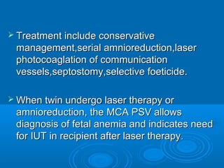  Treatment include conservative
management,serial amnioreduction,laser
photocoaglation of communication
vessels,septostomy,selective foeticide.
 When twin undergo laser therapy or
amnioreduction, the MCA PSV allows
diagnosis of fetal anemia and indicates need
for IUT in recipient after laser therapy.
 