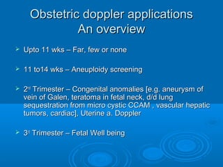 Obstetric doppler applications
An overview
 Upto 11 wks – Far, few or none
 11 to14 wks – Aneuploidy screening
 2nd Trimester – Congenital anomalies [e.g. aneurysm of
vein of Galen, teratoma in fetal neck, d/d lung
sequestration from micro cystic CCAM , vascular hepatic
tumors, cardiac], Uterine a. Doppler
 3rd Trimester – Fetal Well being
 