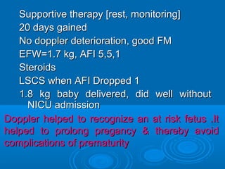 Supportive therapy [rest, monitoring]
20 days gained
No doppler deterioration, good FM
EFW=1.7 kg, AFI 5,5,1
Steroids
LSCS when AFI Dropped 1
1.8 kg baby delivered, did well without
NICU admission
Doppler helped to recognize an at risk fetus .It
helped to prolong pregancy & thereby avoid
complications of prematurity
 