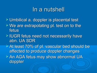 In a nutshell
 Umbilical a. doppler is placental test
 We are extrapolating pl. test on to the
fetus
 IUGR fetus need not necessarily have
abn. UA SDR
 At least 70% of pl. vascular bed should be
affected to produce doppler changes
 An AGA fetus may show abnormal UA
doppler
 