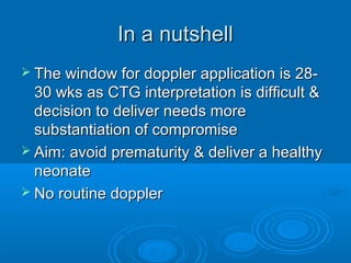 In a nutshell
 The window for doppler application is 28-
30 wks as CTG interpretation is difficult &
decision to deliver needs more
substantiation of compromise
 Aim: avoid prematurity & deliver a healthy
neonate
 No routine doppler
 