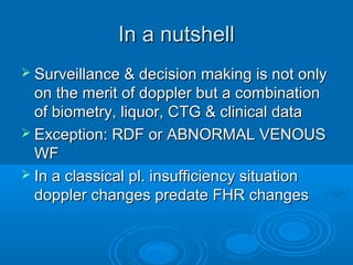In a nutshell
 Surveillance & decision making is not only
on the merit of doppler but a combination
of biometry, liquor, CTG & clinical data
 Exception: RDF or ABNORMAL VENOUS
WF
 In a classical pl. insufficiency situation
doppler changes predate FHR changes
 