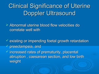 Clinical Significance of Uterine
Doppler Ultrasound
 Abnormal uterine blood flow velocities do
correlate well with
 existing or impending foetal growth retardation
 preeclampsia, and
 increased rates of prematurity, placental
abruption , caesarean section, and low birth
weight
 