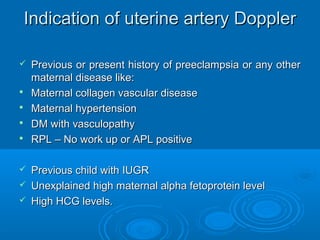 Indication of uterine artery Doppler
 Previous or present history of preeclampsia or any other
maternal disease like:
 Maternal collagen vascular disease
 Maternal hypertension
 DM with vasculopathy
 RPL – No work up or APL positive
 Previous child with IUGR
 Unexplained high maternal alpha fetoprotein level
 High HCG levels.
 