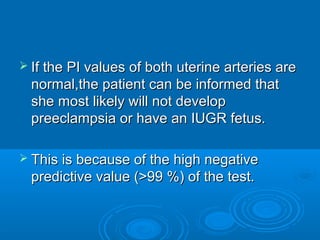  If the PI values of both uterine arteries are
normal,the patient can be informed that
she most likely will not develop
preeclampsia or have an IUGR fetus.
 This is because of the high negative
predictive value (>99 %) of the test.
 