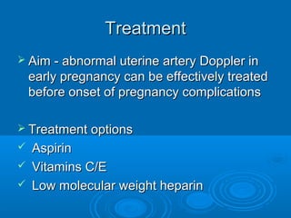 Treatment
 Aim - abnormal uterine artery Doppler in
early pregnancy can be effectively treated
before onset of pregnancy complications
 Treatment options
 Aspirin
 Vitamins C/E
 Low molecular weight heparin
 