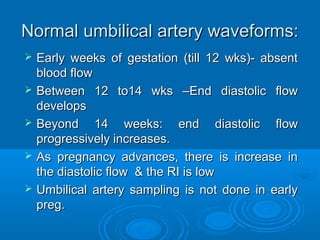 Normal umbilical artery waveforms:
 Early weeks of gestation (till 12 wks)- absent
End diastolic blood flow
 Between 12 to14 wks –End diastolic flow
develops
 Beyond 14 weeks: end diastolic flow
progressively increases.
 As pregnancy advances, there is increase in
the diastolic flow & the RI is low
 Umbilical artery sampling is not done in early
preg.
 