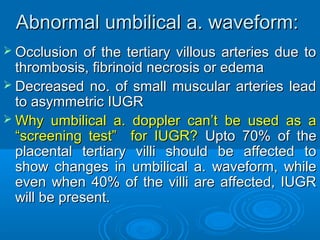 Abnormal umbilical a. waveform:
 Occlusion of the tertiary villous arteries due to
thrombosis, fibrinoid necrosis or edema
 Decreased no. of small muscular arteries lead
to asymmetric IUGR
 Why umbilical a. doppler can’t be used as a
“screening test” for IUGR? Upto 70% of the
placental tertiary villi should be affected to show
changes in umbilical a. waveform, while even
when 40% of the villi are affected, IUGR will be
present.
 