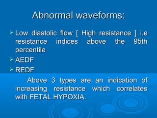 Abnormal waveforms:
 Low diastolic flow [ High resistance ] i.e
resistance indices above the 95th
percentile
 AEDF
 REDF
Above 3 types are an indication of
increasing resistance which correlates with
FETAL HYPOXIA.
 