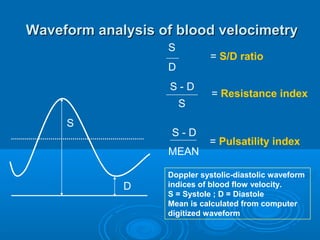 Waveform analysis of blood velocimetry
S
D
D
S
MEAN
= S/D ratio
= Resistance index
= Pulsatility index
Doppler systolic-diastolic waveform
indices of blood flow velocity.
S = Systole ; D = Diastole
Mean is calculated from computer
digitized waveform
S
S - D
S - D
 