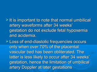 It is important to note that normal umbilical
artery waveforms after 34 weeks’
gestation do not exclude fetal hypoxemia
and acidemia.
 Loss of end-diastolic frequencies occurs
only when over 70% of the placental
vascular bed has been obliterated. The
latter is less likely to occur after 34 weeks’
gestation, hence the limitation of umbilical
artery Doppler at later gestations
 