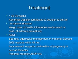 Treatment
 > 32-34 weeks
Abnormal Doppler contributes to decision to deliver
 In second trimester
Weigh risks of hostile intrauterine environment vs.
risks of extreme prematurity
 AEDF
Bed rest, aggressive management of maternal disease
30% improve within 48 hrs
Improvement supports continuation of pregnancy in
second trimester
Perinatal mortality AEDF:9%
 