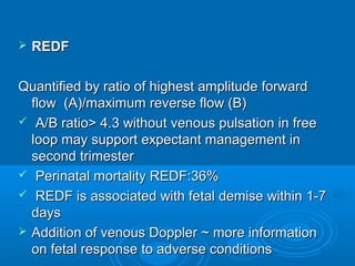  REDF
Quantified by ratio of highest amplitude forward
flow (A)/maximum reverse flow (B)
 A/B ratio> 4.3 without venous pulsation in free
loop may support expectant management in
second trimester
 Perinatal mortality REDF:36%
 REDF is associated with fetal demise within 1-7
days
 Addition of venous Doppler ~ more information
on fetal response to adverse conditions
 