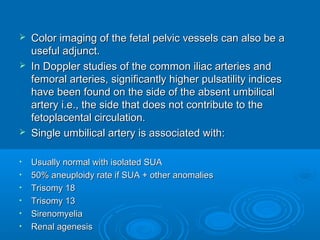  Color imaging of the fetal pelvic vessels can also be a
useful adjunct.
 In Doppler studies of the common iliac arteries and
femoral arteries, significantly higher pulsatility indices
have been found on the side of the absent umbilical
artery i.e., the side that does not contribute to the
fetoplacental circulation.
 Single umbilical artery is associated with:
• Usually normal with isolated SUA
• 50% aneuploidy rate if SUA + other anomalies
• Trisomy 18
• Trisomy 13
• Sirenomyelia
• Renal agenesis
 