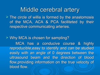 Middle cerebral artery
 The circle of willis is formed by the anastomosis
of the MCA, ACA & PCA faciliteted by their
respective communicating arteries.
 Why MCA is chosen for sampling?
MCA has a conducive course & highly
reproducible,easy to identify and can be studied
easily with an angle of 0 degrees between the
ultrasound beam and the direction of blood
flow,providing information on the true velocity of
blood flow.
 