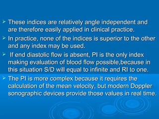  These indices are relatively angle independent and
are therefore easily applied in clinical practice.
 In practice, none of the indices is superior to the other
and any index may be used.
 If end diastolic flow is absent, PI is the only index
making evaluation of blood flow possible,because in
this situation S/D will equal to infinite and RI to one.
 The PI is more complex because it requires the
calculation of the mean velocity, but modern Doppler
sonographic devices provide those values in real time.
 