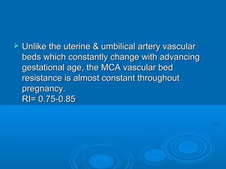  Unlike the uterine & umbilical artery vascular
beds which constantly change with advancing
gestational age, the MCA vascular bed
resistance is almost constant throughout
pregnancy.
RI= 0.75-0.85
 