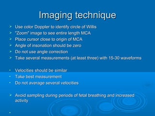 Imaging technique
 Use color Doppler to identify circle of Willis
 "Zoom" image to see entire length MCA
 Place cursor close to origin of MCA
 Angle of insonation should be zero
 Do not use angle correction
 Take several measurements (at least three) with 15-30 waveforms
• Velocities should be similar
• Take best measurement
• Do not average several velocities
 Avoid sampling during periods of fetal breathing and increased
activity
•
 