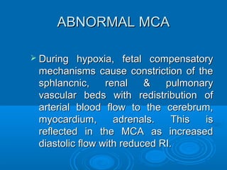 ABNORMAL MCA
 During hypoxia, fetal compensatory
mechanisms cause constriction of the
sphlancnic, renal & pulmonary
vascular beds with redistribution of
arterial blood flow to the cerebrum,
myocardium, adrenals. This is
reflected in the MCA as increased
diastolic flow with reduced RI.
 