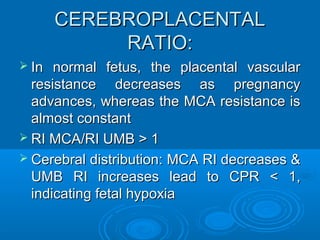 CEREBROPLACENTAL RATIO:
 In normal fetus, the placental vascular
resistance decreases as pregnancy
advances, whereas the MCA resistance is
almost constant
 RI MCA/RI UMB > 1
 Cerebral distribution: MCA RI decreases &
UMB RI increases lead to CPR < 1,
indicating fetal hypoxia
 