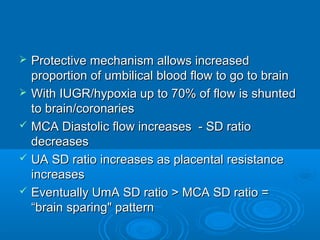  Protective mechanism allows increased
proportion of umbilical blood flow to go to brain
 With IUGR/hypoxia up to 70% of flow is shunted
to brain/coronaries
 MCA Diastolic flow increases - SD ratio
decreases
 UA SD ratio increases as placental resistance
increases
 Eventually UmA SD ratio > MCA SD ratio =
“brain sparing" pattern
 