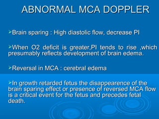 ABNORMAL MCA DOPPLER
 Brain sparing : High diastolic flow, decrease PI
 When O2 deficit is greater,PI tends to rise ,which
presumably reflects development of brain edema.
 Reversal in MCA : cerebral edema
 In growth retarded fetus the disappearence of the
brain sparing effect or presence of reversed MCA
flow is a critical event for the fetus and precedes
fetal death.
 