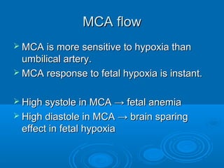 MCA flow
 MCA is more sensitive to hypoxia than
umbilical artery.
 MCA response to fetal hypoxia is instant.
 High systole in MCA → fetal anemia
 High diastole in MCA → brain sparing
effect in fetal hypoxia
 