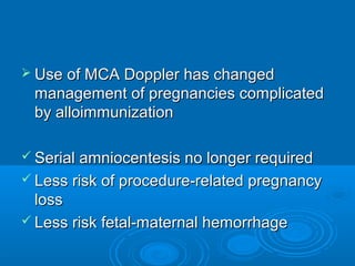  Use of MCA Doppler has changed
management of pregnancies complicated
by alloimmunization
 Serial amniocentesis no longer required
 Less risk of procedure-related pregnancy
loss
 Less risk fetal-maternal hemorrhage
 