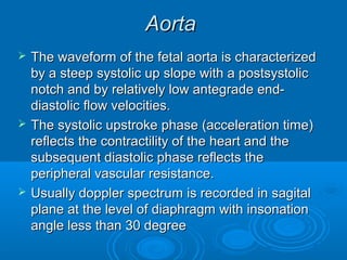 Aorta
 The waveform of the fetal aorta is characterized
by a steep systolic up slope with a postsystolic
notch and by relatively low antegrade end-
diastolic flow velocities.
 The systolic upstroke phase (acceleration time)
reflects the contractility of the heart and the
subsequent diastolic phase reflects the
peripheral vascular resistance.
 Usually doppler spectrum is recorded in sagital
plane at the level of diaphragm with insonation
angle less than 30 degree
 