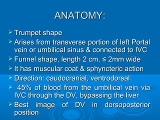 ANATOMY:
 Trumpet shape
 Arises from transverse portion of left Portal
vein or umbilical sinus & connected to IVC
 Funnel shape, length 2 cm, ≤ 2mm wide
 It has muscular coat & sphyncteric action
 Direction: caudocranial, ventrodorsal
 45% of blood from the umbilical vein via
IVC through the DV, bypassing the liver
 Best image of DV in dorsoposterior
position
 