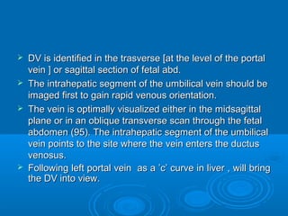  DV is identified in the trasverse [at the level of the portal
vein ] or sagittal section of fetal abd.
 The intrahepatic segment of the umbilical vein should be
imaged first to gain rapid venous orientation.
 The vein is optimally visualized either in the midsagittal
plane or in an oblique transverse scan through the fetal
abdomen (95). The intrahepatic segment of the umbilical
vein points to the site where the vein enters the ductus
venosus.
 Following left portal vein as a ’c’ curve in liver , will bring
the DV into view.
 