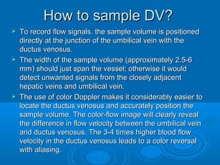 How to sample DV?
 To record flow signals. the sample volume is positioned
directly at the junction of the umbilical vein with the
ductus venosus.
 The width of the sample volume (approximately 2.5-6
mm) should just span the vessel; otherwise it would
detect unwanted signals from the closely adjacent
hepatic veins and umbilical vein.
 The use of color Doppler makes it considerably easier to
locate the ductus venosus and accurately position the
sample volume. The color-flow image will clearly reveal
the difference in flow velocity between the umbilical vein
and ductus venosus. The 3-4 times higher blood flow
velocity in the ductus venosus leads to a color reversal
with aliasing.
 