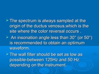  The spectrum is always sampled at the
origin of the ductus venosus,which is the
site where the color reversal occurs .
 An insonation angle less than 30° (or 50°)
is recommended to obtain an optimum
waveform.
 The wall filter should be set as low as
possible-between 125Hz and 50 Hz
depending on the instrument.
 