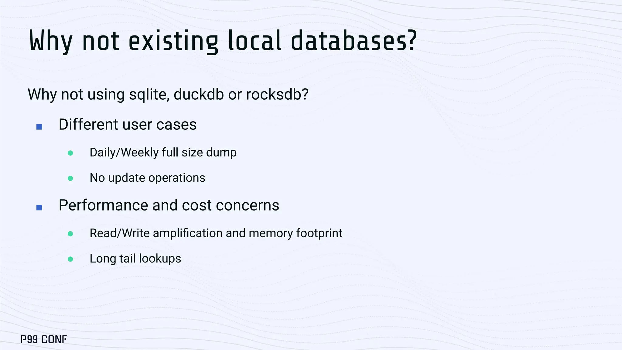 Why not existing local databases? Why not using sqlite, duckdb or rocksdb? ■ Different user cases ● Daily/Weekly full size dump ● No update operations ■ Performance and cost concerns ● Read/Write ampliﬁcation and memory footprint ● Long tail lookups 