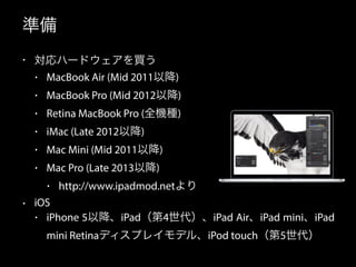 準備 
• 対応ハードウェアを買う 
• MacBook Air (Mid 2011以降) 
• MacBook Pro (Mid 2012以降) 
• Retina MacBook Pro (全機種) 
• iMac (Late 2012以降) 
• Mac Mini (Mid 2011以降) 
• Mac Pro (Late 2013以降) 
• http://www.ipadmod.netより 
• iOS 
• iPhone 5以降、iPad（第4世代）、iPad Air、iPad mini、iPad 
mini Retinaディスプレイモデル、iPod touch（第5世代） 
 