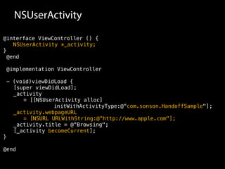 NSUserActivity 
@interface ViewController () { 
NSUserActivity *_activity; 
} 
@end 
@implementation ViewController 
- (void)viewDidLoad { 
[super viewDidLoad]; 
_activity 
= [[NSUserActivity alloc] 
initWithActivityType:@"com.sonson.HandoffSample"]; 
_activity.webpageURL 
= [NSURL URLWithString:@"http://www.apple.com"]; 
_activity.title = @"Browsing"; 
[_activity becomeCurrent]; 
} 
@end 
 