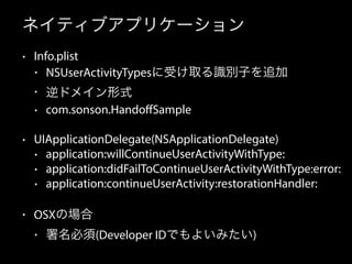ネイティブアプリケーション 
• Info.plist 
• NSUserActivityTypesに受け取る識別子を追加 
• 逆ドメイン形式 
• com.sonson.HandoffSample 
• UIApplicationDelegate(NSApplicationDelegate) 
• application:willContinueUserActivityWithType: 
• application:didFailToContinueUserActivityWithType:error: 
• application:continueUserActivity:restorationHandler: 
• OSXの場合 
• 署名必須(Developer IDでもよいみたい) 
 