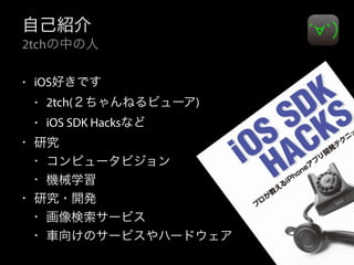 自己紹介 
2tchの中の人 
• iOS好きです 
• 2tch(２ちゃんねるビューア) 
• iOS SDK Hacksなど 
• 研究 
• コンピュータビジョン 
• 機械学習 
• 研究・開発 
• 画像検索サービス 
• 車向けのサービスやハードウェア 
 