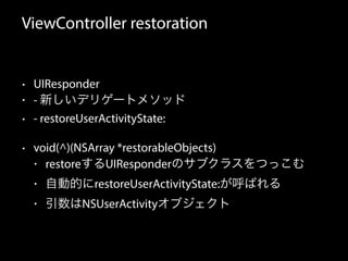 ViewController restoration 
• UIResponder 
• - 新しいデリゲートメソッド 
• - restoreUserActivityState: 
• void(^)(NSArray *restorableObjects) 
• restoreするUIResponderのサブクラスをつっこむ 
• 自動的にrestoreUserActivityState:が呼ばれる 
• 引数はNSUserActivityオブジェクト 
 