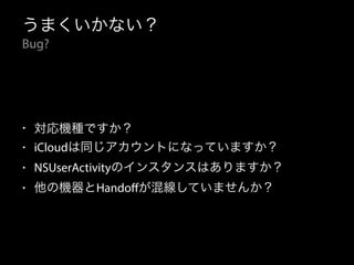 うまくいかない？ 
Bug? 
• 対応機種ですか？ 
• iCloudは同じアカウントになっていますか？ 
• NSUserActivityのインスタンスはありますか？ 
• 他の機器とHandoffが混線していませんか？ 
 