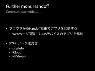 Further more, Handoff 
Communicate with.…… 
• ブラウザからHandoff経由でアプリを起動する 
• Webページ閲覧中にiOSデバイスのアプリを起動 
• 3つのデータ送受信 
• userInfo 
• iCloud 
• NSStream 
 