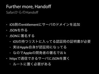 Further more, Handoff 
SafariからのHandoff 
• iOS側のentitlementにサーバのドメインを追加 
• JSONを作る 
• JSONに署名する 
• iOSの持つリストに入ってる認証局の証明書が必要 
• 実はApple自身が認証局になってる 
• なのでAppleの開発者の署名でおｋ 
• httpsで通信できるサーバにJSONを置く 
• ルートに置く必要がある 
 