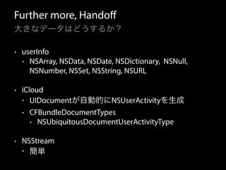 Further more, Handoff 
大きなデータはどうするか？ 
• userInfo 
• NSArray, NSData, NSDate, NSDictionary, NSNull, 
NSNumber, NSSet, NSString, NSURL 
• iCloud 
• UIDocumentが自動的にNSUserActivityを生成 
• CFBundleDocumentTypes 
• NSUbiquitousDocumentUserActivityType 
• NSStream 
• 簡単 
 
