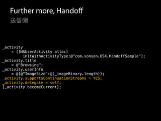 Further more, Handoff 
送信側 
_activity 
= [[NSUserActivity alloc] 
initWithActivityType:@"com.sonson.OSX.HandoffSample"]; 
_activity.title 
= @"Browsing"; 
_activity.userInfo 
= @{@"ImageSize":@(_imageBinary.length)}; 
_activity.supportsContinuationStreams = YES; 
_activity.delegate = self; 
[_activity becomeCurrent]; 
 