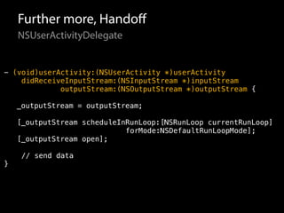 Further more, Handoff 
NSUserActivityDelegate 
- (void)userActivity:(NSUserActivity *)userActivity 
didReceiveInputStream:(NSInputStream *)inputStream 
outputStream:(NSOutputStream *)outputStream { 
_outputStream = outputStream; 
[_outputStream scheduleInRunLoop:[NSRunLoop currentRunLoop] 
forMode:NSDefaultRunLoopMode]; 
[_outputStream open]; 
// send data 
} 
 