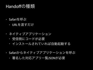 Handoffの種類 
• Safariを呼ぶ 
• URLを渡すだけ 
• ネイティブアプリケーション 
• 受信側にコードが必要 
• インストールされていれば自動起動する 
• Safariからネイティブアプリケーションを呼ぶ 
• 署名した対応アプリ一覧JSONが必要 
 
