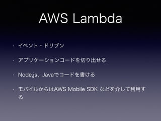 AWS Lambda
• イベント・ドリブン
• アプリケーションコードを切り出せる
• Node.js、Javaでコードを書ける
• モバイルからはAWS Mobile SDK などを介して利用す
る
 